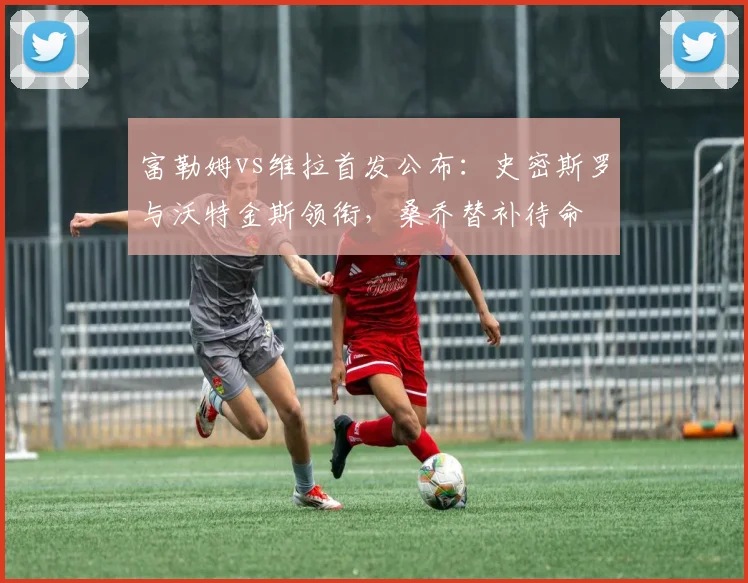 富勒姆vs维拉首发公布：史密斯罗与沃特金斯领衔，桑乔替补待命