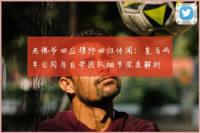 老佛爷回应穆帅回归传闻：皇马两年合同与自带团队细节深度解析