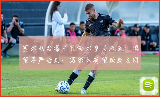塞尔电台曝卡瓦哈尔皇马未来：渴望尊严告别，若留队有望获新合同