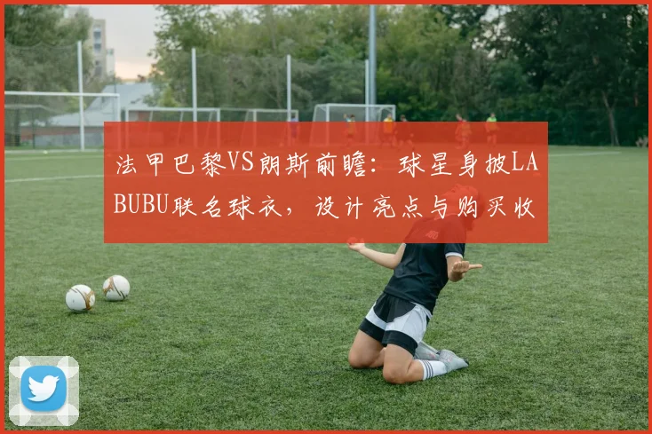 法甲巴黎VS朗斯前瞻:球星身披LABUBU联名球衣,设计亮点与购买收藏指南