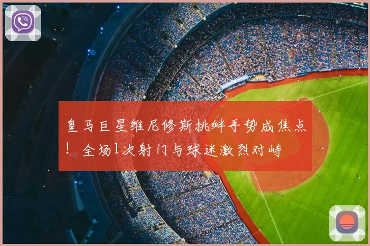 皇马巨星维尼修斯挑衅手势成焦点！全场1次射门与球迷激烈对峙