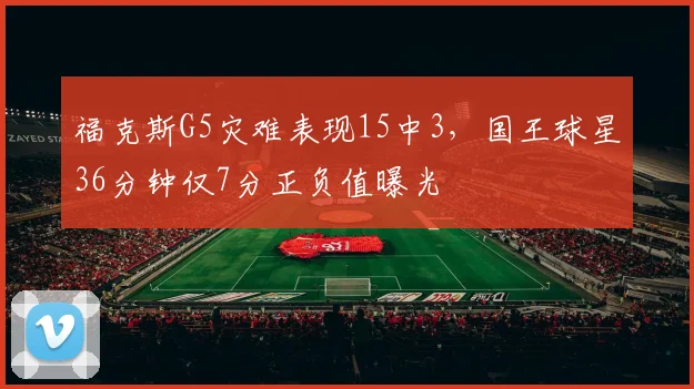 福克斯G5灾难表现15中3，国王球星36分钟仅7分正负值曝光