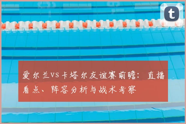 爱尔兰vs卡塔尔友谊赛前瞻：直播看点、阵容分析与战术考察