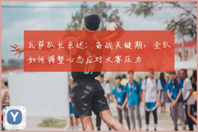 瓦萨队长亲述：备战关键期，全队如何调整心态应对大赛压力