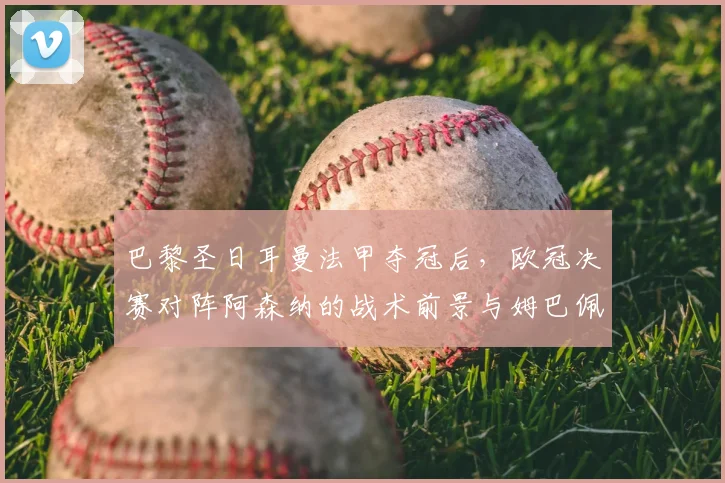 巴黎圣日耳曼法甲夺冠后，欧冠决赛对阵阿森纳的战术前景与姆巴佩作用解析