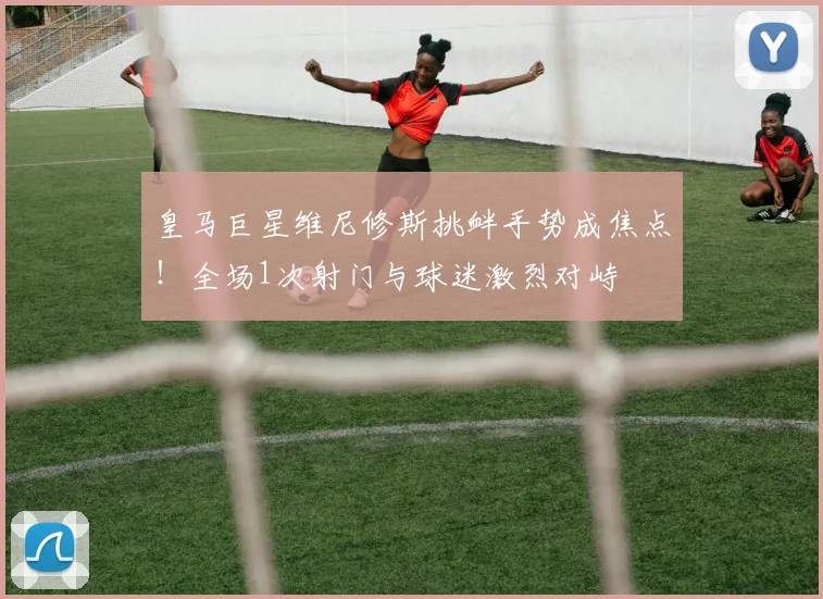 皇马巨星维尼修斯挑衅手势成焦点！全场1次射门与球迷激烈对峙