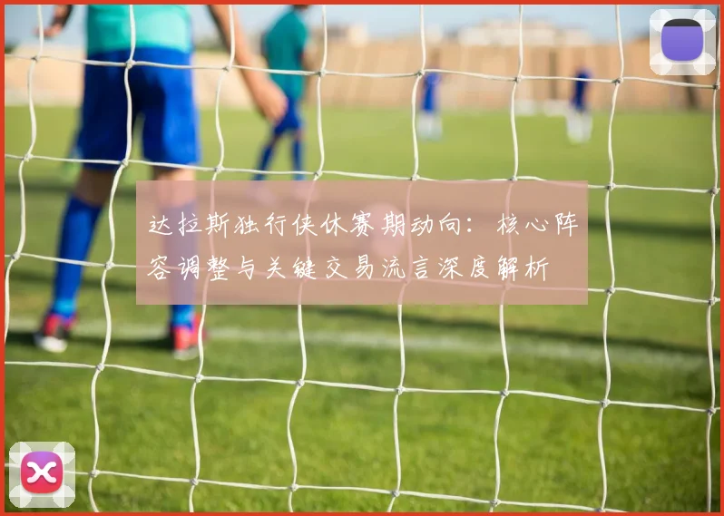 达拉斯独行侠休赛期动向:核心阵容调整与关键交易流言深度解析