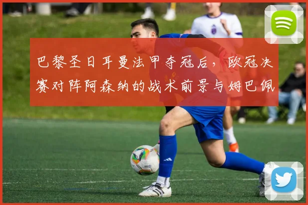 巴黎圣日耳曼法甲夺冠后,欧冠决赛对阵阿森纳的战术前景与姆巴佩作用解析
