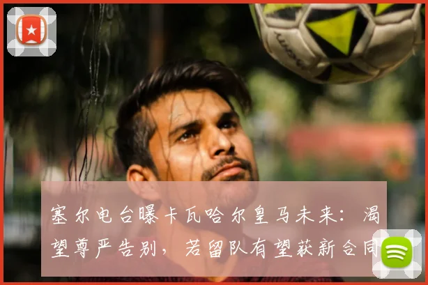 塞尔电台曝卡瓦哈尔皇马未来:渴望尊严告别,若留队有望获新合同