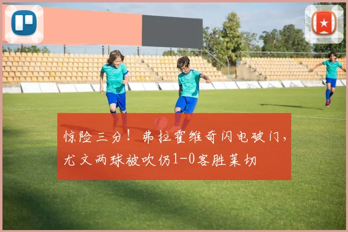惊险三分!弗拉霍维奇闪电破门,尤文两球被吹仍1-0客胜莱切