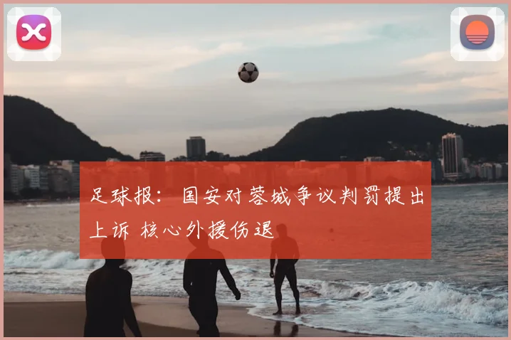 足球报:国安对蓉城争议判罚提出上诉 核心外援伤退