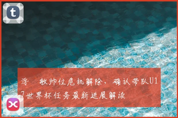 浮嶋敏帅位危机解除，确认带队U17世界杯任务最新进展解读