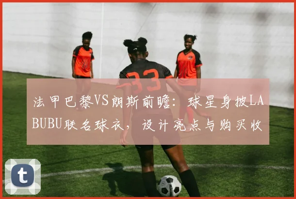 法甲巴黎VS朗斯前瞻：球星身披LABUBU联名球衣，设计亮点与购买收藏指南